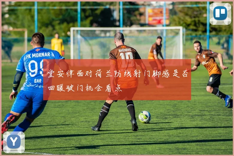 堂安律面对荷兰防线射门脚感是否回暖破门机会看点
