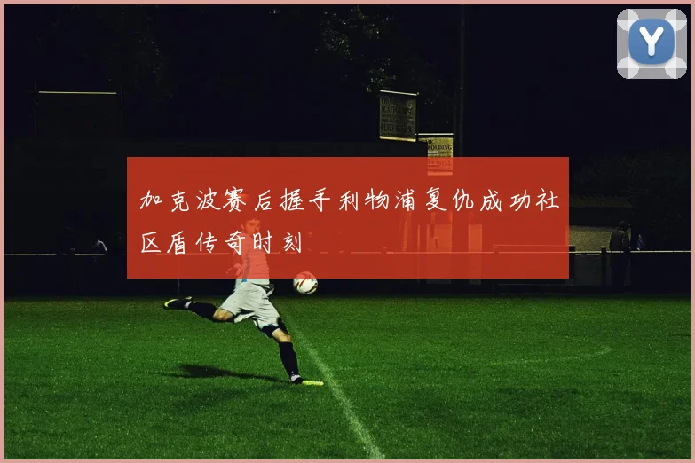 加克波赛后握手利物浦复仇成功社区盾传奇时刻