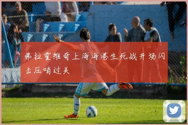 弗拉霍维奇上海海港生死战开场闪击压哨过关