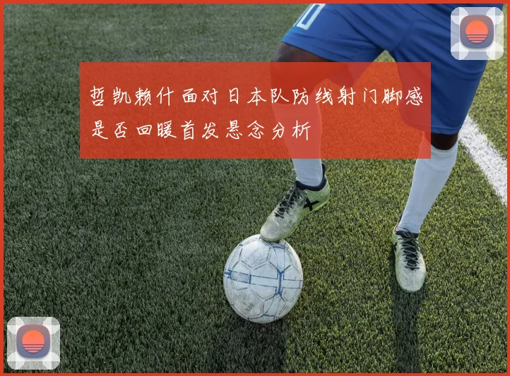 哲凯赖什面对日本队防线射门脚感是否回暖首发悬念分析