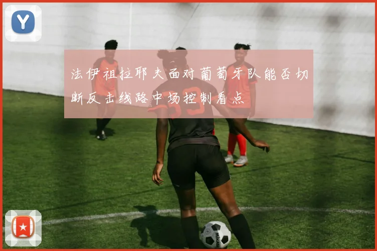 法伊祖拉耶夫面对葡萄牙队能否切断反击线路中场控制看点