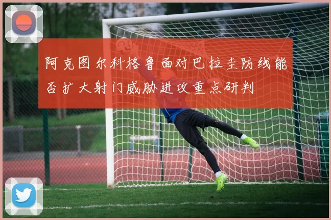 阿克图尔科格鲁面对巴拉圭防线能否扩大射门威胁进攻重点研判
