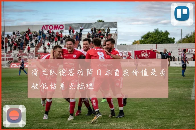 荷兰队德容对阵日本首发价值是否被低估看点梳理