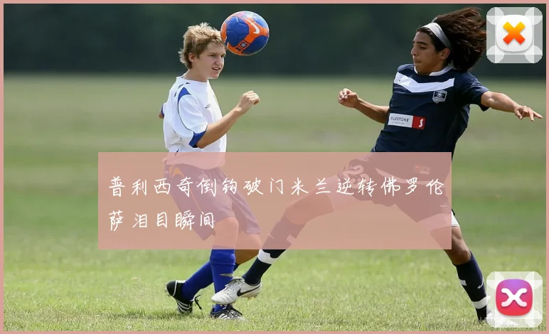 普利西奇倒钩破门米兰逆转佛罗伦萨泪目瞬间