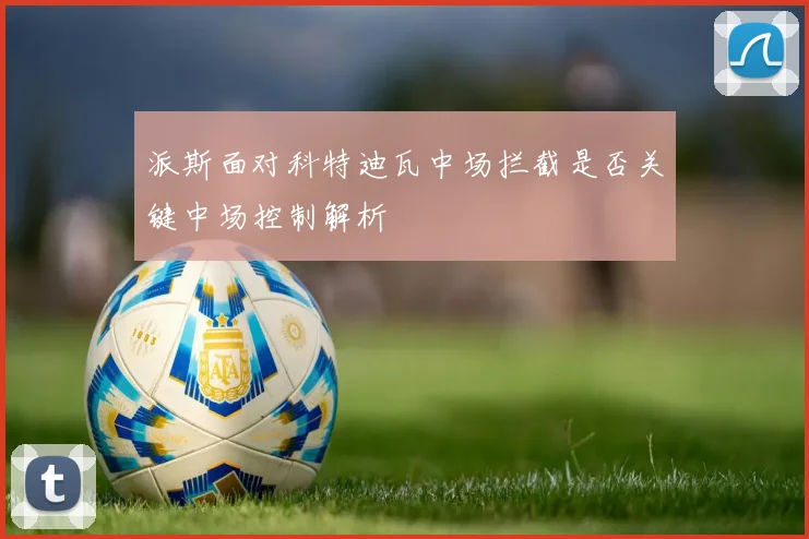 派斯面对科特迪瓦中场拦截是否关键中场控制解析