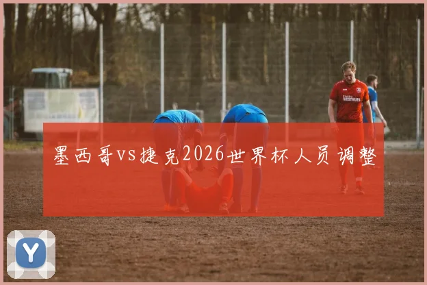 墨西哥vs捷克2026世界杯人员调整