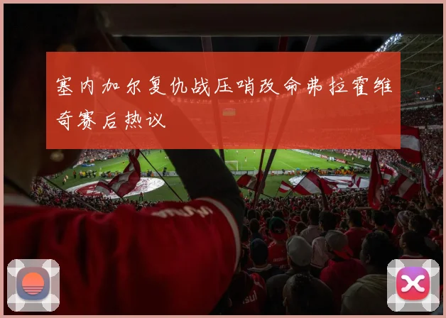 塞内加尔复仇战压哨改命弗拉霍维奇赛后热议