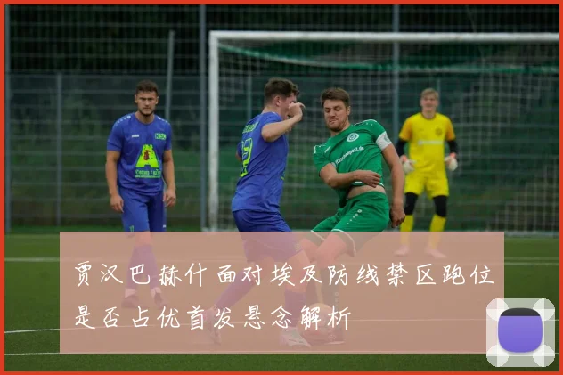贾汉巴赫什面对埃及防线禁区跑位是否占优首发悬念解析