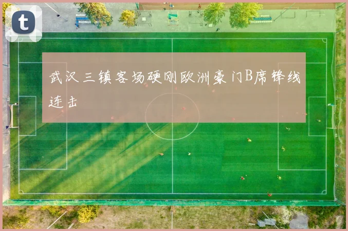 武汉三镇客场硬刚欧洲豪门B席锋线连击