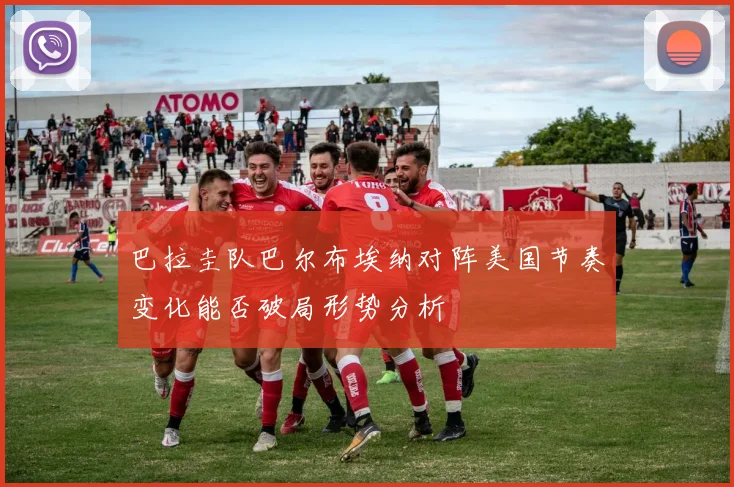 巴拉圭队巴尔布埃纳对阵美国节奏变化能否破局形势分析