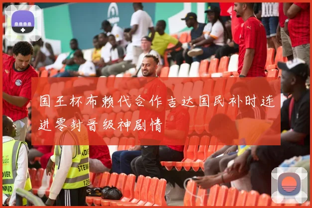 国王杯布赖代合作吉达国民补时连进零封晋级神剧情
