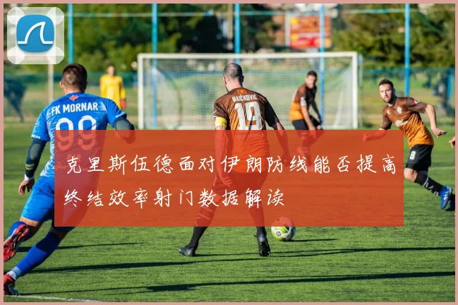 克里斯伍德面对伊朗防线能否提高终结效率射门数据解读