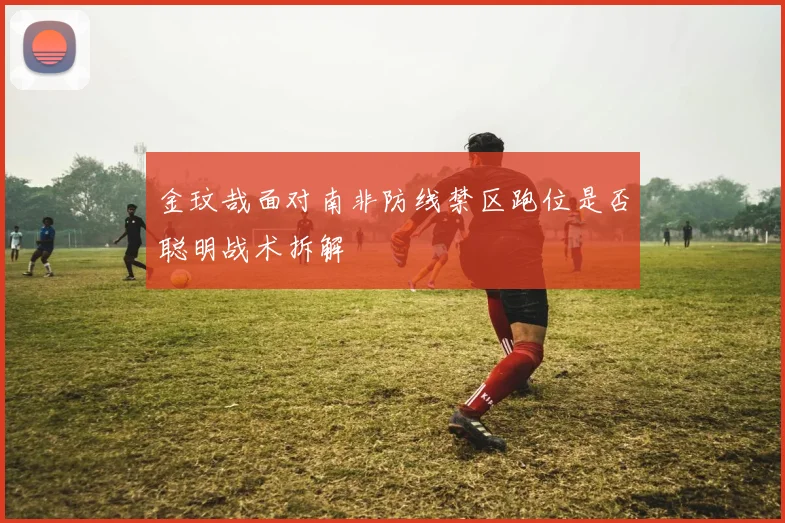 金玟哉面对南非防线禁区跑位是否聪明战术拆解