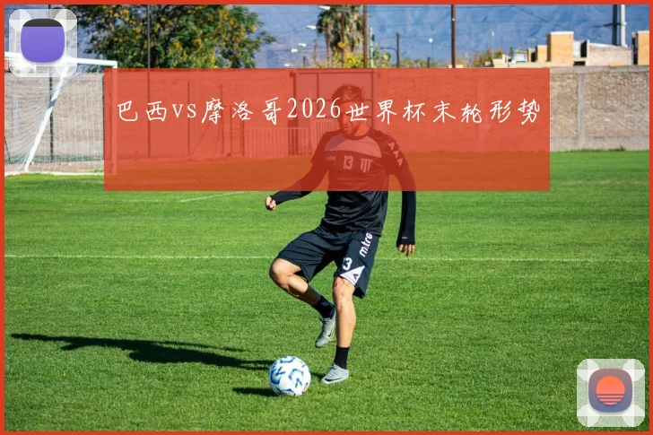巴西vs摩洛哥2026世界杯末轮形势