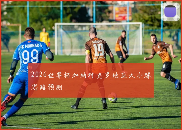 2026世界杯加纳对克罗地亚大小球思路预测