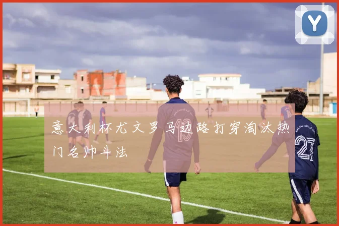 意大利杯尤文罗马边路打穿淘汰热门名帅斗法