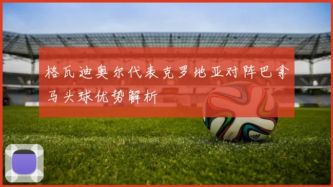 格瓦迪奥尔代表克罗地亚对阵巴拿马头球优势解析