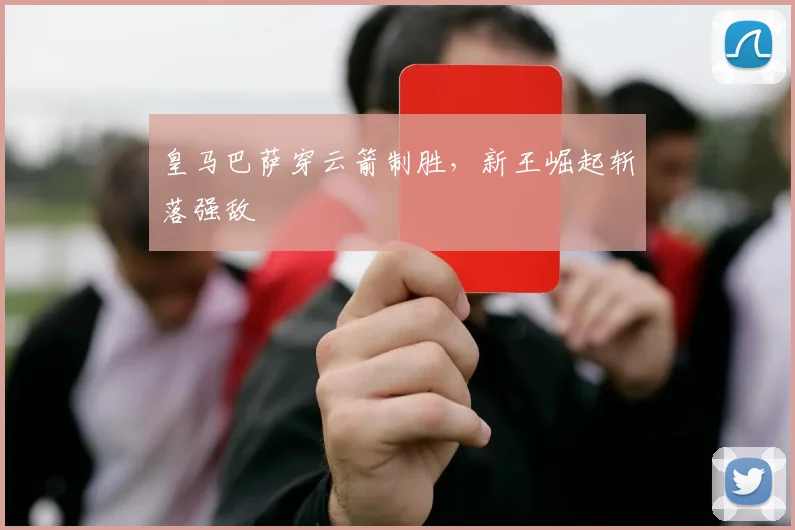 皇马巴萨穿云箭制胜，新王崛起斩落强敌