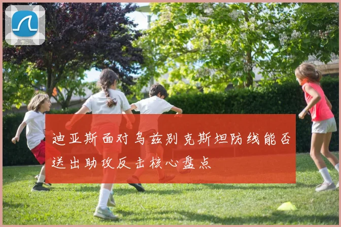 迪亚斯面对乌兹别克斯坦防线能否送出助攻反击核心盘点