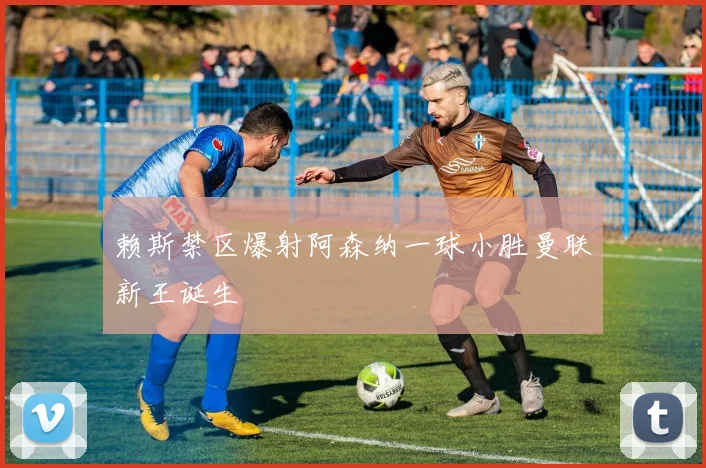 赖斯禁区爆射阿森纳一球小胜曼联新王诞生