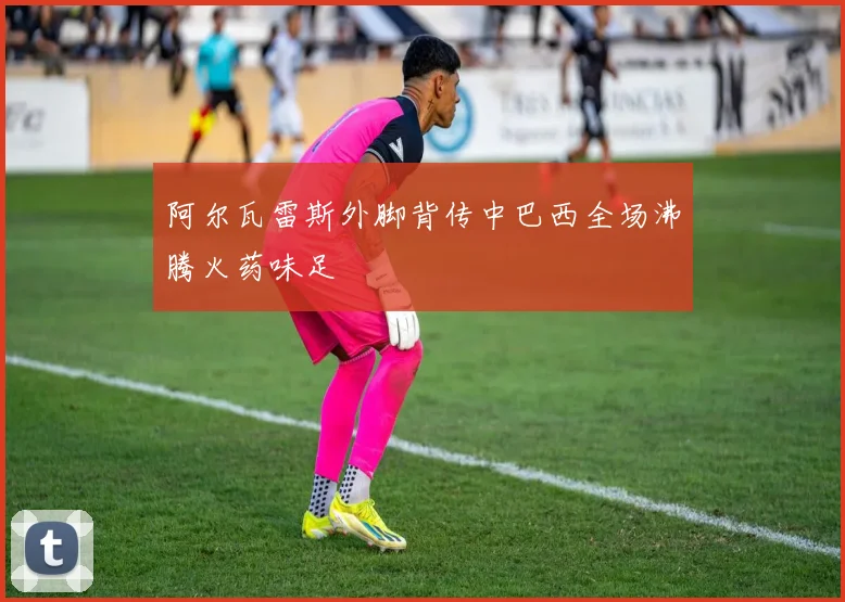 阿尔瓦雷斯外脚背传中巴西全场沸腾火药味足