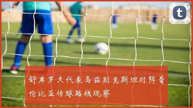 舒库罗夫代表乌兹别克斯坦对阵哥伦比亚传球路线观察