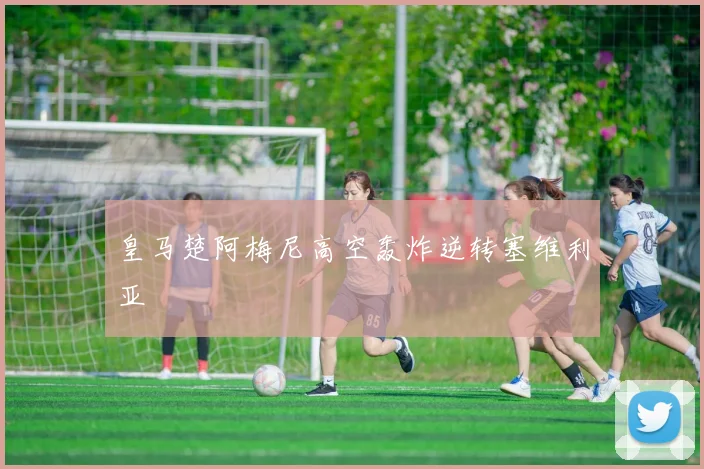 皇马楚阿梅尼高空轰炸逆转塞维利亚