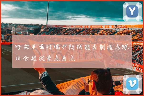 哈兹里面对瑞典防线能否制造点球机会进攻重点看点