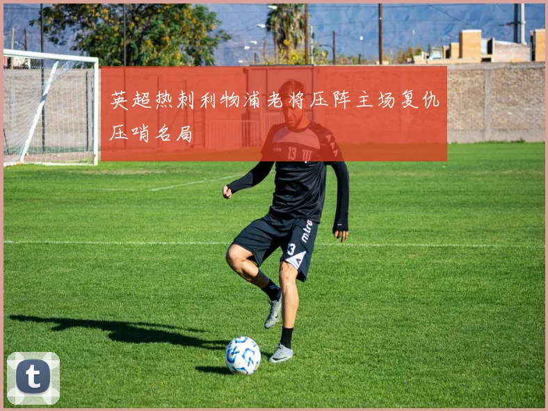 英超热刺利物浦老将压阵主场复仇压哨名局