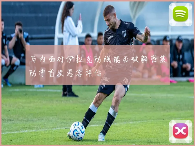 马内面对伊拉克防线能否破解密集防守首发悬念评估