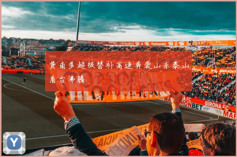 费南多超级替补高速奔袭山东泰山看台沸腾