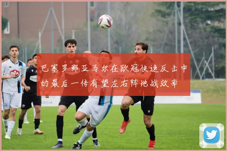 巴塞罗那亚马尔在欧冠快速反击中的最后一传有望左右阵地战效率