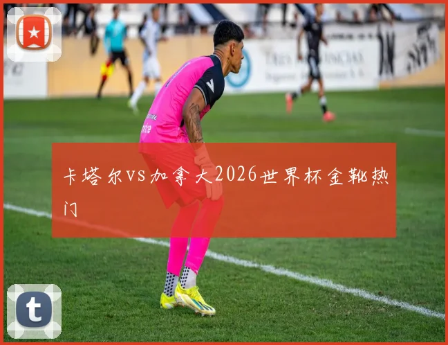 卡塔尔vs加拿大2026世界杯金靴热门
