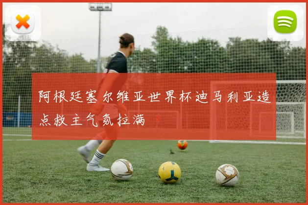 阿根廷塞尔维亚世界杯迪马利亚造点救主气氛拉满