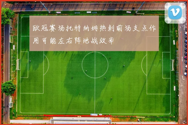 欧冠赛场托特纳姆热刺前场支点作用可能左右阵地战效率