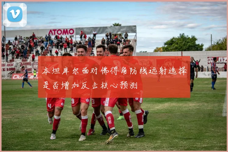 本坦库尔面对佛得角防线远射选择是否增加反击核心预测