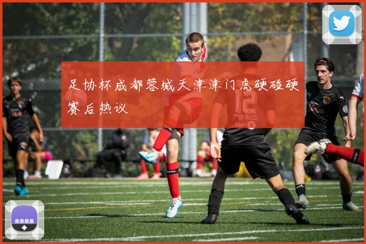 足协杯成都蓉城天津津门虎硬碰硬赛后热议