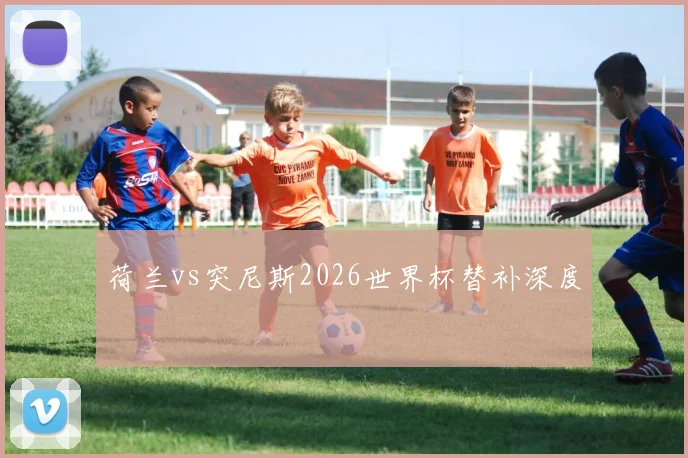 荷兰vs突尼斯2026世界杯替补深度