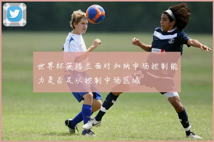 世界杯英格兰面对加纳中场控制能力是否足以控制中场区域