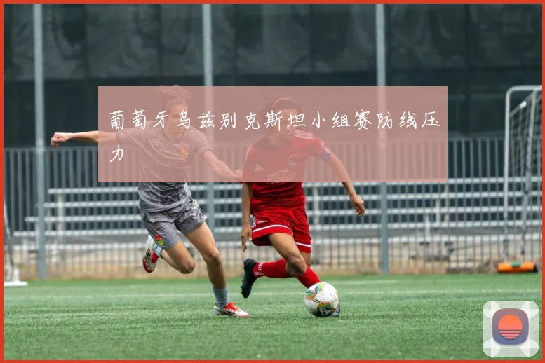 葡萄牙乌兹别克斯坦小组赛防线压力