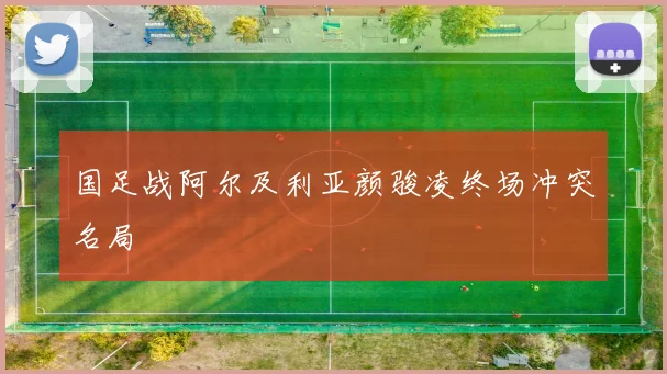 国足战阿尔及利亚颜骏凌终场冲突名局