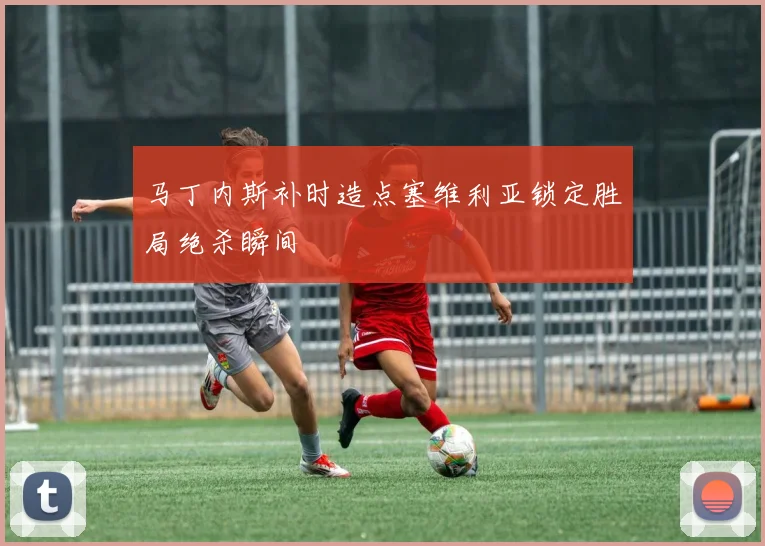 马丁内斯补时造点塞维利亚锁定胜局绝杀瞬间