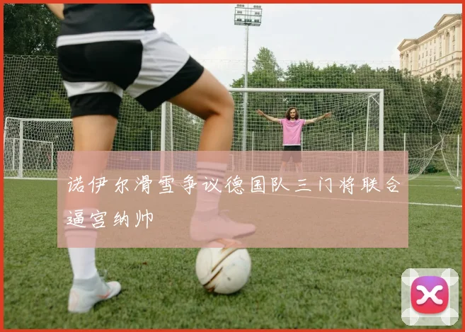诺伊尔滑雪争议德国队三门将联合逼宫纳帅