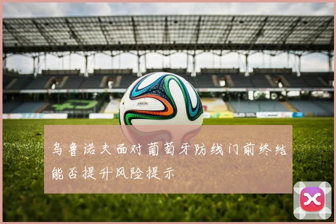 乌鲁诺夫面对葡萄牙防线门前终结能否提升风险提示