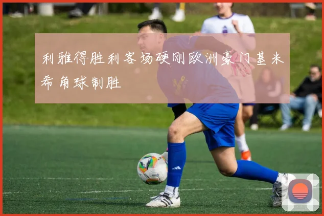 利雅得胜利客场硬刚欧洲豪门基米希角球制胜
