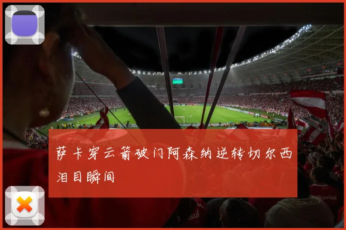 萨卡穿云箭破门阿森纳逆转切尔西泪目瞬间