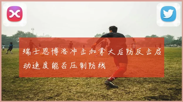 瑞士恩博洛冲击加拿大后防反击启动速度能否压制防线