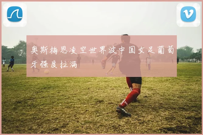 奥斯梅恩凌空世界波中国女足葡萄牙强度拉满