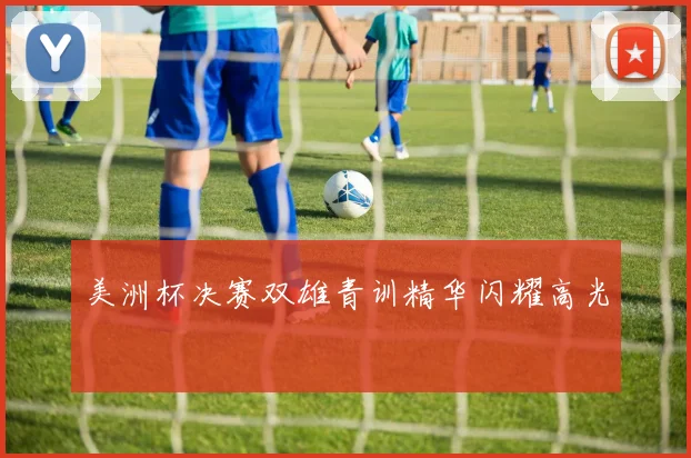 美洲杯决赛双雄青训精华闪耀高光