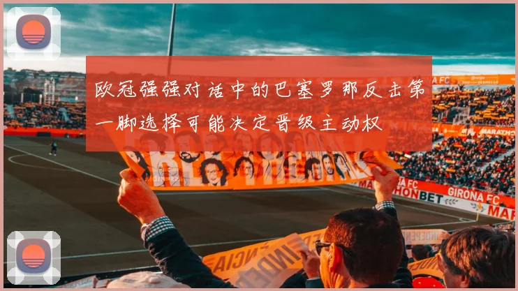 欧冠强强对话中的巴塞罗那反击第一脚选择可能决定晋级主动权